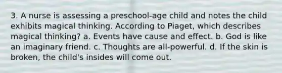 3. A nurse is assessing a preschool-age child and notes the child exhibits magical thinking. According to Piaget, which describes magical thinking? a. Events have cause and effect. b. God is like an imaginary friend. c. Thoughts are all-powerful. d. If the skin is broken, the child's insides will come out.