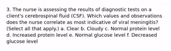 3. The nurse is assessing the results of diagnostic tests on a client's cerebrospinal fluid (CSF). Which values and observations does the nurse correlate as most indicative of viral meningitis? (Select all that apply.) a. Clear b. Cloudy c. Normal protein level d. Increased protein level e. Normal glucose level f. Decreased glucose level