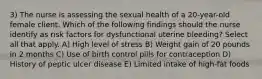 3) The nurse is assessing the sexual health of a 20-year-old female client. Which of the following findings should the nurse identify as risk factors for dysfunctional uterine bleeding? Select all that apply. A) High level of stress B) Weight gain of 20 pounds in 2 months C) Use of birth control pills for contraception D) History of peptic ulcer disease E) Limited intake of high-fat foods