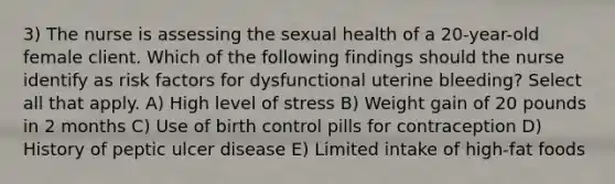 3) The nurse is assessing the sexual health of a 20-year-old female client. Which of the following findings should the nurse identify as risk factors for dysfunctional uterine bleeding? Select all that apply. A) High level of stress B) Weight gain of 20 pounds in 2 months C) Use of birth control pills for contraception D) History of peptic ulcer disease E) Limited intake of high-fat foods