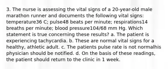 3. The nurse is assessing the vital signs of a 20-year-old male marathon runner and documents the following vital signs: temperature36 C; pulse48 beats per minute; respirations14 breaths per minute; blood pressure104/68 mm Hg. Which statement is true concerning these results? a. The patient is experiencing tachycardia. b. These are normal vital signs for a healthy, athletic adult. c. The patients pulse rate is not normalhis physician should be notified. d. On the basis of these readings, the patient should return to the clinic in 1 week.