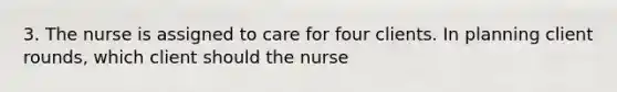 3. The nurse is assigned to care for four clients. In planning client rounds, which client should the nurse