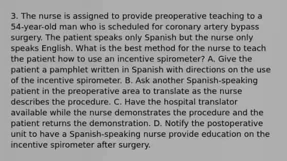 3. The nurse is assigned to provide preoperative teaching to a 54-year-old man who is scheduled for coronary artery bypass surgery. The patient speaks only Spanish but the nurse only speaks English. What is the best method for the nurse to teach the patient how to use an incentive spirometer? A. Give the patient a pamphlet written in Spanish with directions on the use of the incentive spirometer. B. Ask another Spanish-speaking patient in the preoperative area to translate as the nurse describes the procedure. C. Have the hospital translator available while the nurse demonstrates the procedure and the patient returns the demonstration. D. Notify the postoperative unit to have a Spanish-speaking nurse provide education on the incentive spirometer after surgery.