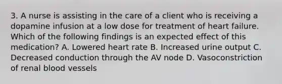 3. A nurse is assisting in the care of a client who is receiving a dopamine infusion at a low dose for treatment of heart failure. Which of the following findings is an expected effect of this medication? A. Lowered heart rate B. Increased urine output C. Decreased conduction through the AV node D. Vasoconstriction of renal blood vessels