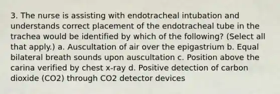 3. The nurse is assisting with endotracheal intubation and understands correct placement of the endotracheal tube in the trachea would be identified by which of the following? (Select all that apply.) a. Auscultation of air over the epigastrium b. Equal bilateral breath sounds upon auscultation c. Position above the carina verified by chest x-ray d. Positive detection of carbon dioxide (CO2) through CO2 detector devices