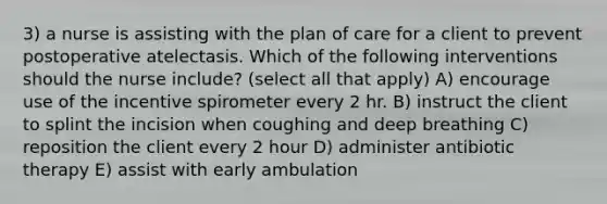 3) a nurse is assisting with the plan of care for a client to prevent postoperative atelectasis. Which of the following interventions should the nurse include? (select all that apply) A) encourage use of the incentive spirometer every 2 hr. B) instruct the client to splint the incision when coughing and deep breathing C) reposition the client every 2 hour D) administer antibiotic therapy E) assist with early ambulation