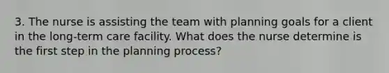 3. The nurse is assisting the team with planning goals for a client in the long-term care facility. What does the nurse determine is the first step in the planning process?