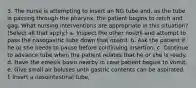 3. The nurse is attempting to insert an NG tube and, as the tube is passing through the pharynx, the patient begins to retch and gag. What nursing interventions are appropriate in this situation? (Select all that apply.) a. Inspect the other nostril and attempt to pass the nasogastric tube down that nostril. b. Ask the patient if he or she needs to pause before continuing insertion. c. Continue to advance tube when the patient relates that he or she is ready. d. Have the emesis basin nearby in case patient begins to vomit. e. Give small air boluses until gastric contents can be aspirated. f. Insert a nasointestinal tube.