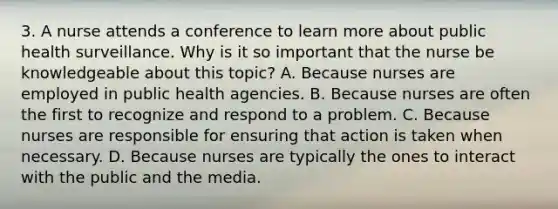 3. A nurse attends a conference to learn more about public health surveillance. Why is it so important that the nurse be knowledgeable about this topic? A. Because nurses are employed in public health agencies. B. Because nurses are often the first to recognize and respond to a problem. C. Because nurses are responsible for ensuring that action is taken when necessary. D. Because nurses are typically the ones to interact with the public and the media.