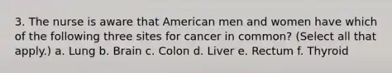 3. The nurse is aware that American men and women have which of the following three sites for cancer in common? (Select all that apply.) a. Lung b. Brain c. Colon d. Liver e. Rectum f. Thyroid