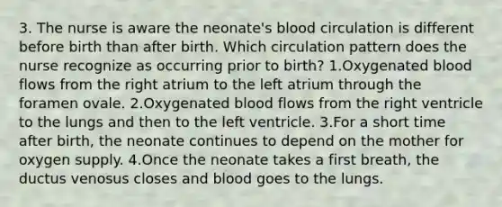 3. The nurse is aware the neonate's blood circulation is different before birth than after birth. Which circulation pattern does the nurse recognize as occurring prior to birth? 1.Oxygenated blood flows from the right atrium to the left atrium through the foramen ovale. 2.Oxygenated blood flows from the right ventricle to the lungs and then to the left ventricle. 3.For a short time after birth, the neonate continues to depend on the mother for oxygen supply. 4.Once the neonate takes a first breath, the ductus venosus closes and blood goes to the lungs.