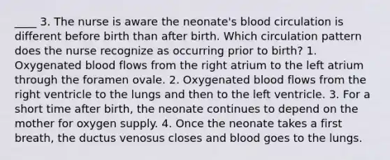 ____ 3. The nurse is aware the neonate's blood circulation is different before birth than after birth. Which circulation pattern does the nurse recognize as occurring prior to birth? 1. Oxygenated blood flows from the right atrium to the left atrium through the foramen ovale. 2. Oxygenated blood flows from the right ventricle to the lungs and then to the left ventricle. 3. For a short time after birth, the neonate continues to depend on the mother for oxygen supply. 4. Once the neonate takes a first breath, the ductus venosus closes and blood goes to the lungs.