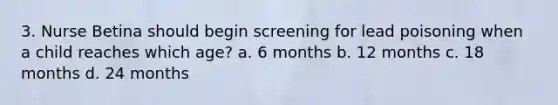 3. Nurse Betina should begin screening for lead poisoning when a child reaches which age? a. 6 months b. 12 months c. 18 months d. 24 months