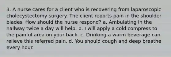 3. A nurse cares for a client who is recovering from laparoscopic cholecystectomy surgery. The client reports pain in the shoulder blades. How should the nurse respond? a. Ambulating in the hallway twice a day will help. b. I will apply a cold compress to the painful area on your back. c. Drinking a warm beverage can relieve this referred pain. d. You should cough and deep breathe every hour.