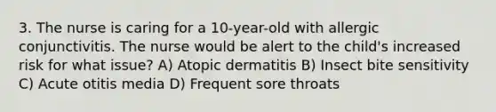 3. The nurse is caring for a 10-year-old with allergic conjunctivitis. The nurse would be alert to the child's increased risk for what issue? A) Atopic dermatitis B) Insect bite sensitivity C) Acute otitis media D) Frequent sore throats