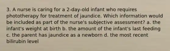 3. A nurse is caring for a 2-day-old infant who requires phototherapy for treatment of jaundice. Which information would be included as part of the nurse's subjective assessment? a. the infant's weight at birth b. the amount of the infant's last feeding c. the parent has jaundice as a newborn d. the most recent bilirubin level