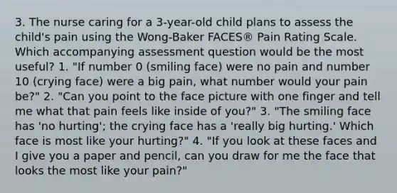 3. The nurse caring for a 3-year-old child plans to assess the child's pain using the Wong-Baker FACES® Pain Rating Scale. Which accompanying assessment question would be the most useful? 1. "If number 0 (smiling face) were no pain and number 10 (crying face) were a big pain, what number would your pain be?" 2. "Can you point to the face picture with one finger and tell me what that pain feels like inside of you?" 3. "The smiling face has 'no hurting'; the crying face has a 'really big hurting.' Which face is most like your hurting?" 4. "If you look at these faces and I give you a paper and pencil, can you draw for me the face that looks the most like your pain?"