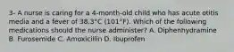 3- A nurse is caring for a 4-month-old child who has acute otitis media and a fever of 38.3°C (101°F). Which of the following medications should the nurse administer? A. Diphenhydramine B. Furosemide C. Amoxicillin D. Ibuprofen