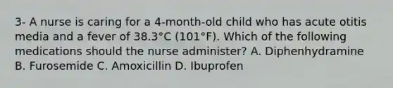 3- A nurse is caring for a 4-month-old child who has acute otitis media and a fever of 38.3°C (101°F). Which of the following medications should the nurse administer? A. Diphenhydramine B. Furosemide C. Amoxicillin D. Ibuprofen