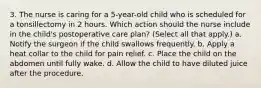 3. The nurse is caring for a 5-year-old child who is scheduled for a tonsillectomy in 2 hours. Which action should the nurse include in the child's postoperative care plan? (Select all that apply.) a. Notify the surgeon if the child swallows frequently. b. Apply a heat collar to the child for pain relief. c. Place the child on the abdomen until fully wake. d. Allow the child to have diluted juice after the procedure.