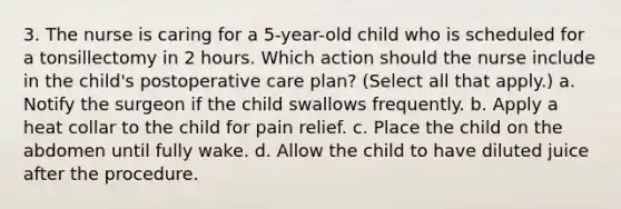 3. The nurse is caring for a 5-year-old child who is scheduled for a tonsillectomy in 2 hours. Which action should the nurse include in the child's postoperative care plan? (Select all that apply.) a. Notify the surgeon if the child swallows frequently. b. Apply a heat collar to the child for pain relief. c. Place the child on the abdomen until fully wake. d. Allow the child to have diluted juice after the procedure.