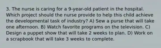 3. The nurse is caring for a 9-year-old patient in the hospital. Which project should the nurse provide to help this child achieve the developmental task of industry? A) Sew a purse that will take one afternoon. B) Watch favorite programs on the television. C) Design a puppet show that will take 2 weeks to plan. D) Work on a scrapbook that will take 3 weeks to complete.