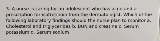 3. A nurse is caring for an adolescent who has acne and a prescription for isotretinoin from the dermatologist. Which of the following laboratory findings should the nurse plan to monitor a. Cholesterol and triglycerides b. BUN and creatine c. Serum potassium d. Serum sodium