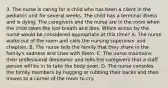 3. The nurse is caring for a child who has been a client in the pediatric unit for several weeks. The child has a terminal illness and is dying. The caregivers and the nurse are in the room when the child takes the last breath and dies. Which action by the nurse would be considered appropriate at this time? A. The nurse walks out of the room and calls the nursing supervisor and chaplain. B. The nurse tells the family that they share in the family's sadness and cries with them. C. The nurse maintains their professional demeanor and tells the caregivers that a staff person will be in to take the body soon. D. The nurse consoles the family members by hugging or rubbing their backs and then moves to a corner of the room to cry.