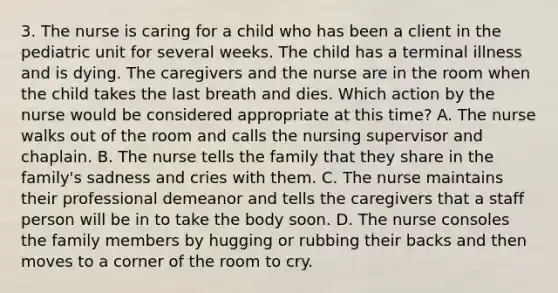 3. The nurse is caring for a child who has been a client in the pediatric unit for several weeks. The child has a terminal illness and is dying. The caregivers and the nurse are in the room when the child takes the last breath and dies. Which action by the nurse would be considered appropriate at this time? A. The nurse walks out of the room and calls the nursing supervisor and chaplain. B. The nurse tells the family that they share in the family's sadness and cries with them. C. The nurse maintains their professional demeanor and tells the caregivers that a staff person will be in to take the body soon. D. The nurse consoles the family members by hugging or rubbing their backs and then moves to a corner of the room to cry.