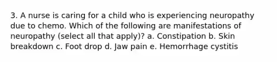 3. A nurse is caring for a child who is experiencing neuropathy due to chemo. Which of the following are manifestations of neuropathy (select all that apply)? a. Constipation b. Skin breakdown c. Foot drop d. Jaw pain e. Hemorrhage cystitis