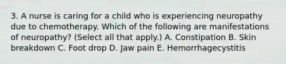 3. A nurse is caring for a child who is experiencing neuropathy due to chemotherapy. Which of the following are manifestations of neuropathy? (Select all that apply.) A. Constipation B. Skin breakdown C. Foot drop D. Jaw pain E. Hemorrhagecystitis