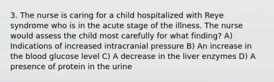 3. The nurse is caring for a child hospitalized with Reye syndrome who is in the acute stage of the illness. The nurse would assess the child most carefully for what finding? A) Indications of increased intracranial pressure B) An increase in the blood glucose level C) A decrease in the liver enzymes D) A presence of protein in the urine