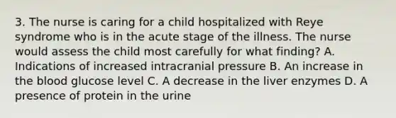 3. The nurse is caring for a child hospitalized with Reye syndrome who is in the acute stage of the illness. The nurse would assess the child most carefully for what finding? A. Indications of increased intracranial pressure B. An increase in the blood glucose level C. A decrease in the liver enzymes D. A presence of protein in the urine