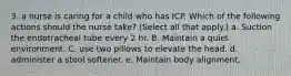 3. a nurse is caring for a child who has ICP. Which of the following actions should the nurse take? (Select all that apply.) a. Suction the endotracheal tube every 2 hr. B. Maintain a quiet environment. C. use two pillows to elevate the head. d. administer a stool softener. e. Maintain body alignment.