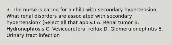 3. The nurse is caring for a child with secondary hypertension. What renal disorders are associated with secondary hypertension? (Select all that apply.) A. Renal tumor B. Hydronephrosis C. Vesicoureteral reflux D. Glomerulonephritis E. Urinary tract infection