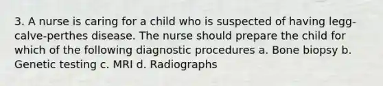 3. A nurse is caring for a child who is suspected of having legg-calve-perthes disease. The nurse should prepare the child for which of the following diagnostic procedures a. Bone biopsy b. Genetic testing c. MRI d. Radiographs