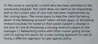 3) The nurse is caring for a client who has been admitted to the community hospital. The client does not seem to be responding well to the current plan of care that has been implemented by the nursing team. The nurse plans to help the client by taking which of the following actions? Select all that apply. A) Accessing research journals for evidence that would support a change in the plan of care B) Proposing a nursing research project to the manager C) Networking online with other nurses giving similar care D) Asking the doctor for a new nursing approach to care E) Trying a different approach to care against policy