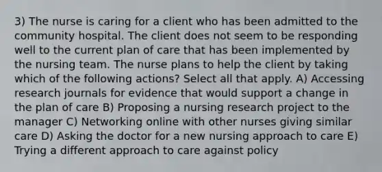 3) The nurse is caring for a client who has been admitted to the community hospital. The client does not seem to be responding well to the current plan of care that has been implemented by the nursing team. The nurse plans to help the client by taking which of the following actions? Select all that apply. A) Accessing research journals for evidence that would support a change in the plan of care B) Proposing a nursing research project to the manager C) Networking online with other nurses giving similar care D) Asking the doctor for a new nursing approach to care E) Trying a different approach to care against policy