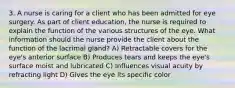 3. A nurse is caring for a client who has been admitted for eye surgery. As part of client education, the nurse is required to explain the function of the various structures of the eye. What information should the nurse provide the client about the function of the lacrimal gland? A) Retractable covers for the eye's anterior surface B) Produces tears and keeps the eye's surface moist and lubricated C) Influences visual acuity by refracting light D) Gives the eye its specific color