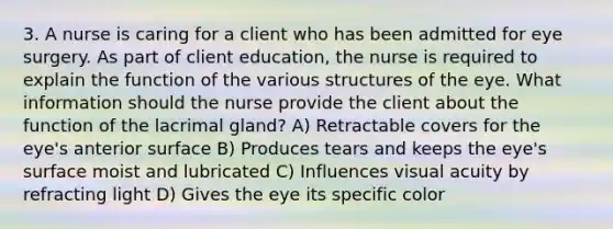 3. A nurse is caring for a client who has been admitted for eye surgery. As part of client education, the nurse is required to explain the function of the various structures of the eye. What information should the nurse provide the client about the function of the lacrimal gland? A) Retractable covers for the eye's anterior surface B) Produces tears and keeps the eye's surface moist and lubricated C) Influences visual acuity by refracting light D) Gives the eye its specific color