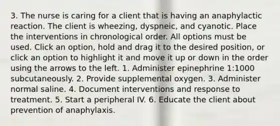 3. The nurse is caring for a client that is having an anaphylactic reaction. The client is wheezing, dyspneic, and cyanotic. Place the interventions in chronological order. All options must be used. Click an option, hold and drag it to the desired position, or click an option to highlight it and move it up or down in the order using the arrows to the left. 1. Administer epinephrine 1:1000 subcutaneously. 2. Provide supplemental oxygen. 3. Administer normal saline. 4. Document interventions and response to treatment. 5. Start a peripheral IV. 6. Educate the client about prevention of anaphylaxis.