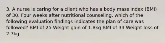 3. A nurse is caring for a client who has a body mass index (BMI) of 30. Four weeks after nutritional counseling, which of the following evaluation findings indicates the plan of care was followed? BMI of 25 Weight gain of 1.8kg BMI of 33 Weight loss of 2.7kg