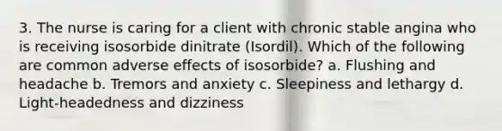 3. The nurse is caring for a client with chronic stable angina who is receiving isosorbide dinitrate (Isordil). Which of the following are common adverse effects of isosorbide? a. Flushing and headache b. Tremors and anxiety c. Sleepiness and lethargy d. Light-headedness and dizziness