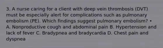 3. A nurse caring for a client with deep vein thrombosis (DVT) must be especially alert for complications such as pulmonary embolism (PE). Which findings suggest pulmonary embolism? • A. Nonproductive cough and abdominal pain B. Hypertension and lack of fever C. Bradypnea and bradycardia D. Chest pain and dyspnea