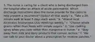 3. The nurse is caring for a client who is being discharged from the hospital after an attack of acute pancreatitis. Which discharge instructions does the nurse provide for the client to help prevent a recurrence? (Select all that apply.) a. "Take a 20-minute walk at least 5 days each week." b. "Attend local Alcoholics Anonymous (AA) meetings weekly." c. "Choose whole grains rather than foods with simple sugars." d. "Use cooking spray when you cook rather than margarine or butter." e. "Stay away from milk and dairy products that contain lactose." f. "We can talk to your doctor about a prescription for nicotine patches."