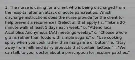 3. The nurse is caring for a client who is being discharged from the hospital after an attack of acute pancreatitis. Which discharge instructions does the nurse provide for the client to help prevent a recurrence? (Select all that apply.) a. "Take a 20-minute walk at least 5 days each week." b. "Attend local Alcoholics Anonymous (AA) meetings weekly." c. "Choose whole grains rather than foods with simple sugars." d. "Use cooking spray when you cook rather than margarine or butter." e. "Stay away from milk and dairy products that contain lactose." f. "We can talk to your doctor about a prescription for nicotine patches."