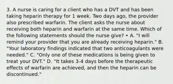 3. A nurse is caring for a client who has a DVT and has been taking heparin therapy for 1 week. Two days ago, the provider also prescribed warfarin. The client asks the nurse about receiving both heparin and warfarin at the same time. Which of the following statements should the nurse give? • A. "I will remind your provider that you are already receiving heparin." B. "Your laboratory findings indicated that two anticoagulants were needed." C. "Only one of these medications is being given to treat your DVT." D. "It takes 3-4 days before the therapeutic effects of warfarin are achieved, and then the heparin can be discontinued."