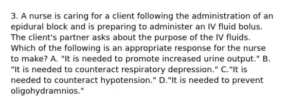 3. A nurse is caring for a client following the administration of an epidural block and is preparing to administer an IV fluid bolus. The client's partner asks about the purpose of the IV fluids. Which of the following is an appropriate response for the nurse to make? A. "It is needed to promote increased urine output." B. "It is needed to counteract respiratory depression." C."It is needed to counteract hypotension." D."It is needed to prevent oligohydramnios."