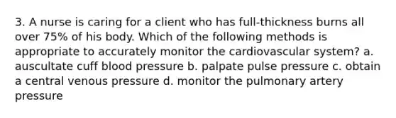 3. A nurse is caring for a client who has full-thickness burns all over 75% of his body. Which of the following methods is appropriate to accurately monitor the cardiovascular system? a. auscultate cuff blood pressure b. palpate pulse pressure c. obtain a central venous pressure d. monitor the pulmonary artery pressure