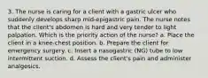 3. The nurse is caring for a client with a gastric ulcer who suddenly develops sharp mid-epigastric pain. The nurse notes that the client's abdomen is hard and very tender to light palpation. Which is the priority action of the nurse? a. Place the client in a knee-chest position. b. Prepare the client for emergency surgery. c. Insert a nasogastric (NG) tube to low intermittent suction. d. Assess the client's pain and administer analgesics.